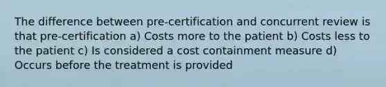 The difference between pre-certification and concurrent review is that pre-certification a) Costs more to the patient b) Costs less to the patient c) Is considered a cost containment measure d) Occurs before the treatment is provided