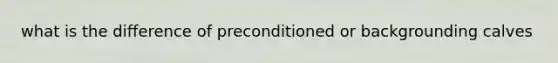 what is the difference of preconditioned or backgrounding calves