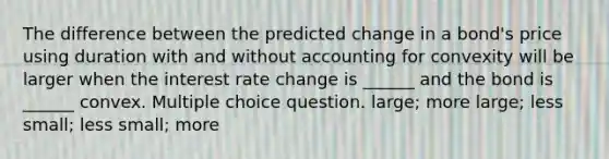 The difference between the predicted change in a bond's price using duration with and without accounting for convexity will be larger when the interest rate change is ______ and the bond is ______ convex. Multiple choice question. large; more large; less small; less small; more