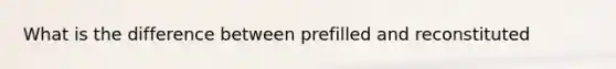 What is the difference between prefilled and reconstituted