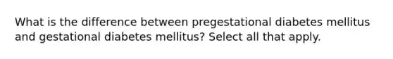 What is the difference between pregestational diabetes mellitus and gestational diabetes mellitus? Select all that apply.​