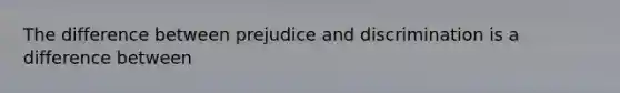 The difference between prejudice and discrimination is a difference between