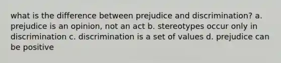 what is the difference between prejudice and discrimination? a. prejudice is an opinion, not an act b. stereotypes occur only in discrimination c. discrimination is a set of values d. prejudice can be positive