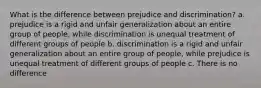 What is the difference between prejudice and discrimination? a. prejudice is a rigid and unfair generalization about an entire group of people, while discrimination is unequal treatment of different groups of people b. discrimination is a rigid and unfair generalization about an entire group of people, while prejudice is unequal treatment of different groups of people c. There is no difference