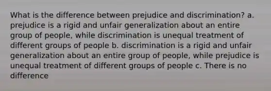 What is the difference between prejudice and discrimination? a. prejudice is a rigid and unfair generalization about an entire group of people, while discrimination is unequal treatment of different groups of people b. discrimination is a rigid and unfair generalization about an entire group of people, while prejudice is unequal treatment of different groups of people c. There is no difference