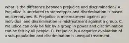 What is the difference between prejudice and discrimination? A. Prejudice is unrelated to stereotypes and discrimination is based on stereotypes. B. Prejudice is mistreatment against an individual and discrimination is mistreatment against a group. C. Prejudice can only be felt by a group in power and discrimination can be felt by all people. D. Prejudice is a negative evaluation of a sub-population and discrimination is unequal treatment.