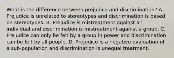 What is the difference between <a href='https://www.questionai.com/knowledge/kMKop0uIYK-prejudice-and-discrimination' class='anchor-knowledge'>prejudice and discrimination</a>? A. Prejudice is unrelated to stereotypes and discrimination is based on stereotypes. B. Prejudice is mistreatment against an individual and discrimination is mistreatment against a group. C. Prejudice can only be felt by a group in power and discrimination can be felt by all people. D. Prejudice is a negative evaluation of a sub-population and discrimination is unequal treatment.