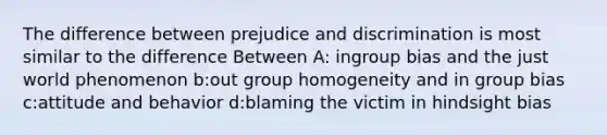 The difference between prejudice and discrimination is most similar to the difference Between A: ingroup bias and the just world phenomenon b:out group homogeneity and in group bias c:attitude and behavior d:blaming the victim in hindsight bias