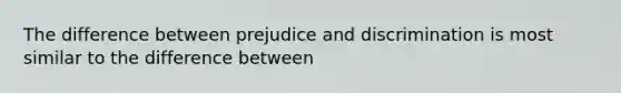 The difference between prejudice and discrimination is most similar to the difference between