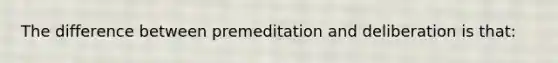 The difference between premeditation and deliberation is that: