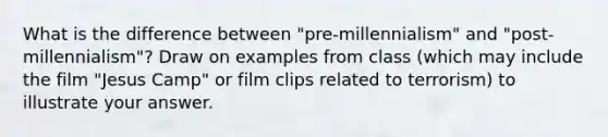 What is the difference between "pre-millennialism" and "post-millennialism"? Draw on examples from class (which may include the film "Jesus Camp" or film clips related to terrorism) to illustrate your answer.