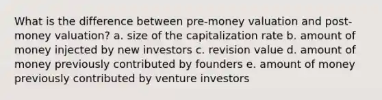 What is the difference between pre-money valuation and post-money valuation? a. size of the capitalization rate b. amount of money injected by new investors c. revision value d. amount of money previously contributed by founders e. amount of money previously contributed by venture investors