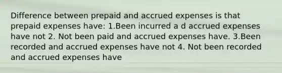 Difference between prepaid and accrued expenses is that prepaid expenses have: 1.Been incurred a d accrued expenses have not 2. Not been paid and accrued expenses have. 3.Been recorded and accrued expenses have not 4. Not been recorded and accrued expenses have