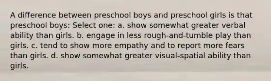 A difference between preschool boys and preschool girls is that preschool boys: Select one: a. show somewhat greater verbal ability than girls. b. engage in less rough-and-tumble play than girls. c. tend to show more empathy and to report more fears than girls. d. show somewhat greater visual-spatial ability than girls.