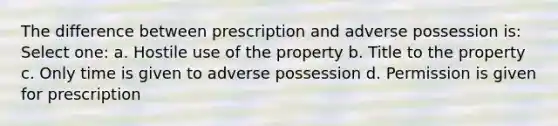 The difference between prescription and adverse possession is: Select one: a. Hostile use of the property b. Title to the property c. Only time is given to adverse possession d. Permission is given for prescription