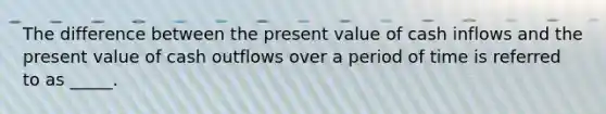 The difference between the present value of cash inflows and the present value of cash outflows over a period of time is referred to as _____.