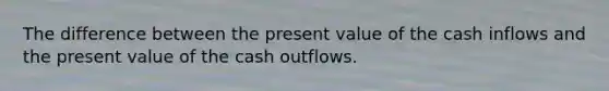 The difference between the present value of the cash inflows and the present value of the cash outflows.