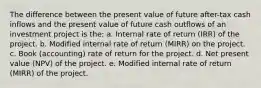 The difference between the present value of future after-tax cash inflows and the present value of future cash outflows of an investment project is the: a. Internal rate of return (IRR) of the project. b. Modified internal rate of return (MIRR) on the project. c. Book (accounting) rate of return for the project. d. Net present value (NPV) of the project. e. Modified internal rate of return (MIRR) of the project.