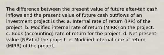 The difference between the present value of future after-tax cash inflows and the present value of future cash outflows of an investment project is the: a. Internal rate of return (IRR) of the project. b. Modified internal rate of return (MIRR) on the project. c. Book (accounting) rate of return for the project. d. Net present value (NPV) of the project. e. Modified internal rate of return (MIRR) of the project.