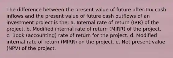 The difference between the present value of future after-tax cash inflows and the present value of future cash outflows of an investment project is the: a. Internal rate of return (IRR) of the project. b. Modified internal rate of return (MIRR) of the project. c. Book (accounting) rate of return for the project. d. Modified internal rate of return (MIRR) on the project. e. Net present value (NPV) of the project.