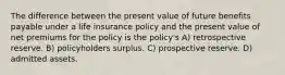 The difference between the present value of future benefits payable under a life insurance policy and the present value of net premiums for the policy is the policy's A) retrospective reserve. B) policyholders surplus. C) prospective reserve. D) admitted assets.