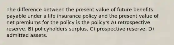 The difference between the present value of future benefits payable under a life insurance policy and the present value of net premiums for the policy is the policy's A) retrospective reserve. B) policyholders surplus. C) prospective reserve. D) admitted assets.