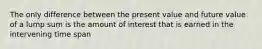 The only difference between the present value and future value of a lump sum is the amount of interest that is earned in the intervening time span