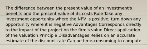 The difference between the present value of an investment's benefits and the present value of its costs Rule Take any investment opportunity where the NPV is positive; turn down any opportunity where it is negative Advantages Corresponds directly to the impact of the project on the firm's value Direct application of the Valuation Principle Disadvantages Relies on an accurate estimate of the discount rate Can be time-consuming to compute