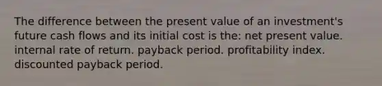 The difference between the present value of an investment's future cash flows and its initial cost is the: net present value. internal rate of return. payback period. profitability index. discounted payback period.