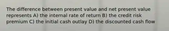 The difference between present value and net present value represents A) the internal rate of return B) the credit risk premium C) the initial cash outlay D) the discounted cash flow