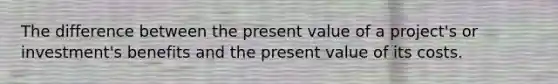 The difference between the present value of a project's or investment's benefits and the present value of its costs.