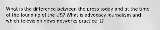 What is the difference between the press today and at the time of the founding of the US? What is advocacy journalism and which television news networks practice it?