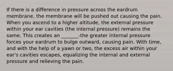 If there is a difference in pressure across the eardrum membrane, the membrane will be pushed out causing the pain. When you ascend to a higher altitude, the external pressure within your ear cavities (the internal pressure) remains the same. This creates an _______-the greater internal pressure forces your eardrum to bulge outward, causing pain. With time, and with the help of a yawn or two, the excess air within your ear's cavities escapes, equalizing the internal and external pressure and relieving the pain.