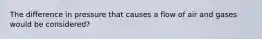 The difference in pressure that causes a flow of air and gases would be considered?