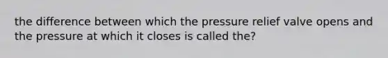 the difference between which the pressure relief valve opens and the pressure at which it closes is called the?