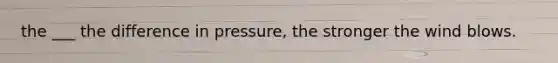 the ___ the difference in pressure, the stronger the wind blows.