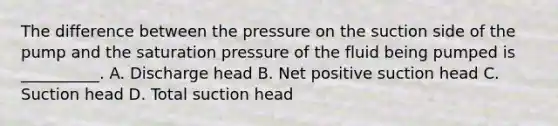 The difference between the pressure on the suction side of the pump and the saturation pressure of the fluid being pumped is __________. A. Discharge head B. Net positive suction head C. Suction head D. Total suction head