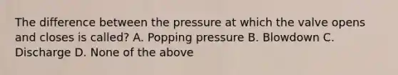 The difference between the pressure at which the valve opens and closes is called? A. Popping pressure B. Blowdown C. Discharge D. None of the above