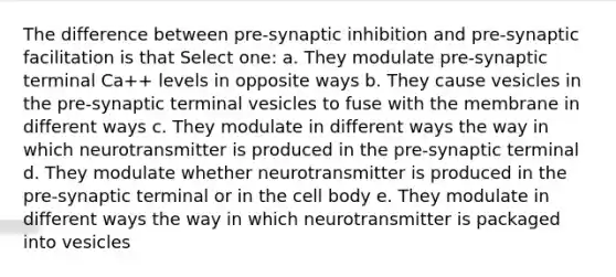 The difference between pre-synaptic inhibition and pre-synaptic facilitation is that Select one: a. They modulate pre-synaptic terminal Ca++ levels in opposite ways b. They cause vesicles in the pre-synaptic terminal vesicles to fuse with the membrane in different ways c. They modulate in different ways the way in which neurotransmitter is produced in the pre-synaptic terminal d. They modulate whether neurotransmitter is produced in the pre-synaptic terminal or in the cell body e. They modulate in different ways the way in which neurotransmitter is packaged into vesicles