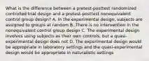 What is the difference between a pretest-posttest randomized controlled trial design and a pretest-posttest nonequivalent control group design? A. In the experimental design, subjects are assigned to groups at random B. There is no intervention in the nonequivalent control group design C. The experimental design involves using subjects as their own controls, but a quasi-experimental design does not D. The experimental design would be appropriate in laboratory settings and the quasi-experimental design would be appropriate in naturalistic settings