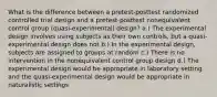 What is the difference between a pretest-posttest randomized controlled trial design and a pretest-posttest nonequivalent control group (quasi-experimental) design? a.) The experimental design involves using subjects as their own controls, but a quasi-experimental design does not b.) In the experimental design, subjects are assigned to groups at random c.) There is no intervention in the nonequivalent control group design d.) The experimental design would be appropriate in laboratory setting and the quasi-experimental design would be appropriate in naturalistic settings