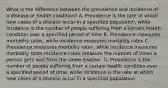 What is the difference between the prevalence and incidence of a disease or health condition? A. Prevalence is the rate at which new cases of a disease occur in a specified population, while incidence is the number of people suffering from a certain health condition over a specified period of time B. Prevalence measures morbidity rates, while incidence measures mortality rates C. Prevalence measures mortality rates, while incidence measures morbidity rates Incidence rates measure the number of times a person gets sick from the same disease. D. Prevalence is the number of people suffering from a certain health condition over a specified period of time, while incidence is the rate at which new cases of a disease occur in a specified population