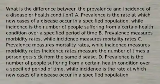 What is the difference between the prevalence and incidence of a disease or health condition? A. Prevalence is the rate at which new cases of a disease occur in a specified population, while incidence is the number of people suffering from a certain health condition over a specified period of time B. Prevalence measures morbidity rates, while incidence measures mortality rates C. Prevalence measures mortality rates, while incidence measures morbidity rates Incidence rates measure the number of times a person gets sick from the same disease. D. Prevalence is the number of people suffering from a certain health condition over a specified period of time, while incidence is the rate at which new cases of a disease occur in a specified population