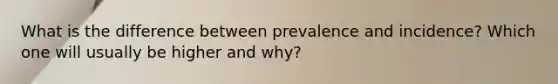 What is the difference between prevalence and incidence? Which one will usually be higher and why?