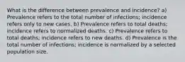 What is the difference between prevalence and incidence? a) Prevalence refers to the total number of infections; incidence refers only to new cases. b) Prevalence refers to total deaths; incidence refers to normalized deaths. c) Prevalence refers to total deaths; incidence refers to new deaths. d) Prevalence is the total number of infections; incidence is normalized by a selected population size.