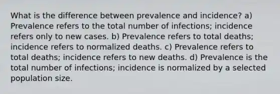 What is the difference between prevalence and incidence? a) Prevalence refers to the total number of infections; incidence refers only to new cases. b) Prevalence refers to total deaths; incidence refers to normalized deaths. c) Prevalence refers to total deaths; incidence refers to new deaths. d) Prevalence is the total number of infections; incidence is normalized by a selected population size.