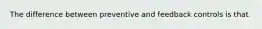 The difference between preventive and feedback controls is that
