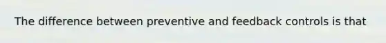 The difference between preventive and feedback controls is that