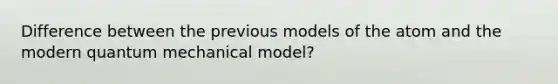 Difference between the previous models of the atom and the modern quantum mechanical model?