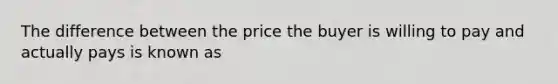 The difference between the price the buyer is willing to pay and actually pays is known as